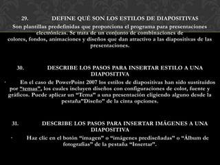 29.           DEFINE QUÉ SON LOS ESTILOS DE DIAPOSITIVAS
   Son plantillas predefinidas que proporciona el programa para presentaciones
             electrónicas. Se trata de un conjunto de combinaciones de
 colores, fondos, animaciones y diseños que dan atractivo a las diapositivas de las
                                    presentaciones.


      30.         DESCRIBE LOS PASOS PARA INSERTAR ESTILO A UNA
                                  DIAPOSITIVA
·      En el caso de PowerPoint 2007 los estilos de diapositivas han sido sustituidos
  por “temas”, los cuales incluyen diseños con configuraciones de color, fuente y
  gráficos. Puede aplicar un “Tema” a una presentación eligiendo alguno desde la
                       pestaña”Diseño” de la cinta opciones.


   31.           DESCRIBE LOS PASOS PARA INSERTAR IMÁGENES A UNA
                                      DIAPOSITIVA
  ·         Haz clic en el botón “imagen” o “imágenes prediseñadas” o “Álbum de
                           fotografías” de la pestaña “Insertar”.
 