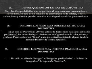 29.         DEFINE QUÉ SON LOS ESTILOS DE DIAPOSITIVAS
   Son plantillas predefinidas que proporciona el programa para presentaciones
    electrónicas. Se trata de un conjunto de combinaciones de colores, fondos,
 animaciones y diseños que dan atractivo a las diapositivas de las presentaciones.


      30.         DESCRIBE LOS PASOS PARA INSERTAR ESTILO A UNA
                                  DIAPOSITIVA
·      En el caso de PowerPoint 2007 los estilos de diapositivas han sido sustituidos
  por “temas”, los cuales incluyen diseños con configuraciones de color, fuente y
  gráficos. Puede aplicar un “Tema” a una presentación eligiendo alguno desde la
                       pestaña”Diseño” de la cinta opciones.


   31.           DESCRIBE LOS PASOS PARA INSERTAR IMÁGENES A UNA
                               DIAPOSITIVA

  ·         Haz clic en el botón “imagen” o “imágenes prediseñadas” o “Álbum de
                           fotografías” de la pestaña “Insertar”.
 