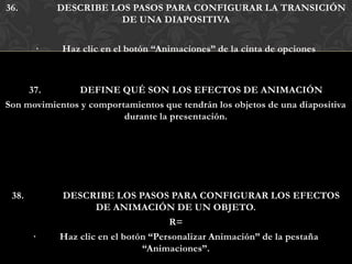 36.        DESCRIBE LOS PASOS PARA CONFIGURAR LA TRANSICIÓN
                      DE UNA DIAPOSITIVA

       ·    Haz clic en el botón “Animaciones” de la cinta de opciones



     37.       DEFINE QUÉ SON LOS EFECTOS DE ANIMACIÓN
Son movimientos y comportamientos que tendrán los objetos de una diapositiva
                         durante la presentación.




 38.        DESCRIBE LOS PASOS PARA CONFIGURAR LOS EFECTOS
                    DE ANIMACIÓN DE UN OBJETO.
                                     R=
       ·    Haz clic en el botón “Personalizar Animación” de la pestaña
                               “Animaciones”.
 
