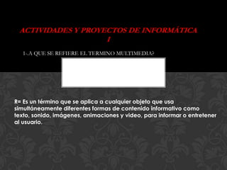 ACTIVIDADES Y PROYECTOS DE INFORMÁTICA
                    I
   1-.A QUE SE REFIERE EL TERMINO MULTIMEDIA?




R= Es un término que se aplica a cualquier objeto que usa
simultáneamente diferentes formas de contenido informativo como
texto, sonido, imágenes, animaciones y video, para informar o entretener
al usuario.
 