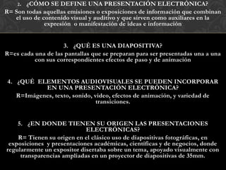 2. ¿CÓMO SE DEFINE UNA PRESENTACIÓN ELECTRÓNICA?
R= Son todas aquellas emisiones o exposiciones de información que combinan
   el uso de contenido visual y auditivo y que sirven como auxiliares en la
              expresión o manifestación de ideas e información


                    3. ¿QUÉ ES UNA DIAPOSITIVA?
R=es cada una de las pantallas que se preparan para ser presentadas una a una
          con sus correspondientes efectos de paso y de animación


 4. ¿QUÉ ELEMENTOS AUDIOVISUALES SE PUEDEN INCORPORAR
            EN UNA PRESENTACIÓN ELECTRÓNICA?
    R=Imágenes, texto, sonido, video, efectos de animación, y variedad de
                                transiciones.


    5. ¿EN DONDE TIENEN SU ORIGEN LAS PRESENTACIONES
                            ELECTRÓNICAS?
    R= Tienen su origen en el clásico uso de diapositivas fotográficas, en
 exposiciones y presentaciones académicas, científicas y de negocios, donde
regularmente un expositor disertaba sobre un tema, apoyado visualmente con
     transparencias ampliadas en un proyector de diapositivas de 35mm.
 