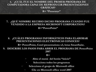 6. ¿CUÁL FUE EL NOMBRE DEL PRIMER PROGRAMA DE
   COMPUTADORA CAPAZ DE REPRODUCIR PRESENTACIONES
                       GRÁFICAS?
                        R= “Presenter”


  7. ¿QUÉ NOMBRE RECIBIO DICHO PROGRAMA CUANDO FUE
     VENDIDO A LA EMPRESA MICROSOFT CORPORATION?
                     R=“PowerPoint”


   8. ¿CUÁLES PROGRAMAS INFORMÁTICOS PARA ELABORAR
         PRESENTACIONES ELECTRÓNICAS CONOCES?
          R= PowerPoint, Corel presentations x3, lotus SmartSuite.
9. DESCRIBE LOS PASOS PARA ABRIR EL PROGRAMA DE PowerPoint
                                 2007
                                  R=
               ·     Abre el menú del botón “inicio”
                ·     Selecciona todos los programas
            ·     Selecciona el grupo de Microsoft office
              ·     Clic en Microsoft office word 2007
 