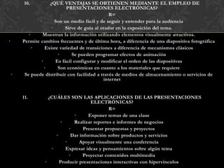 10.          ¿QUÉ VENTAJAS SE OBTIENEN MEDIANTE EL EMPLEO DE
                             PRESENTACIONES ELECTRÓNICAS?
                                                  R=
                ·       Son un medio fácil y de seguir y entender para la audiencia
                      ·      Sirve de guía al orador en la exposición del tema.
           ·      Muestran la información utilizando elementos visualmente atractivos.
·       Permite cambios frecuentes y de última hora, a diferencia de una diapositiva fotográfica
             ·     Existe variedad de transiciones a diferencia de mecanismos clásicos
                         ·      Se pueden programar efectos de animación
                 ·      Es fácil configurar y modificar el orden de las diapositivas
                   ·     Son económicas en cuanto a los materiales que requiere
    ·    Se puede distribuir con facilidad a través de medios de almacenamiento o servicios de
                                               internet


        11.         ¿CUÁLES SON LAS APLICACIONES DE LAS PRESENTACIONES
                                        ELECTRÓNICAS?
                                                R=
                                ·      Exponer temas de una clase
                         ·      Realizar reportes e informes de negocios
                              ·      Presentar propuestas y proyectos
                       ·       Dar información sobre productos y servicios
                            ·      Apoyar visualmente una conferencia
                     ·      Expresar ideas y pensamientos sobre algún tema
                              ·     Proyectar contenidos multimedia
                  ·      Producir presentaciones interactivas con hipervínculos
 