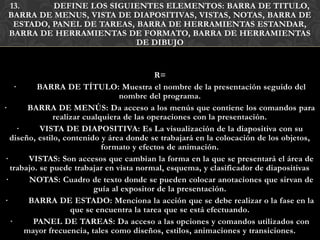 13.      DEFINE LOS SIGUIENTES ELEMENTOS: BARRA DE TITULO,
 BARRA DE MENUS, VISTA DE DIAPOSITIVAS, VISTAS, NOTAS, BARRA DE
  ESTADO, PANEL DE TAREAS, BARRA DE HERRAMIENTAS ESTANDAR,
 BARRA DE HERRAMIENTAS DE FORMATO, BARRA DE HERRAMIENTAS
                           DE DIBUJO


                                             R=
     ·      BARRA DE TÍTULO: Muestra el nombre de la presentación seguido del
                                   nombre del programa.
·         BARRA DE MENÚS: Da acceso a los menús que contiene los comandos para
                realizar cualquiera de las operaciones con la presentación.
       ·    VISTA DE DIAPOSITIVA: Es La visualización de la diapositiva con su
   diseño, estilo, contenido y área donde se trabajará en la colocación de los objetos,
                              formato y efectos de animación.
·         VISTAS: Son accesos que cambian la forma en la que se presentará el área de
   trabajo. se puede trabajar en vista normal, esquema, y clasificador de diapositivas
 ·        NOTAS: Cuadro de texto donde se pueden colocar anotaciones que sirvan de
                            guía al expositor de la presentación.
·         BARRA DE ESTADO: Menciona la acción que se debe realizar o la fase en la
                     que se encuentra la tarea que se está efectuando.
   ·       PANEL DE TAREAS: Da acceso a las opciones y comandos utilizados con
         mayor frecuencia, tales como diseños, estilos, animaciones y transiciones.
 