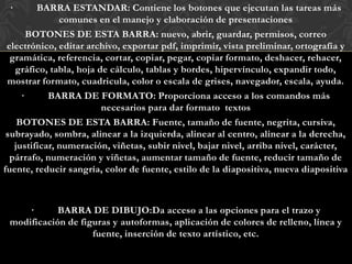 ·       BARRA ESTANDAR: Contiene los botones que ejecutan las tareas más
               comunes en el manejo y elaboración de presentaciones
       BOTONES DE ESTA BARRA: nuevo, abrir, guardar, permisos, correo
 electrónico, editar archivo, exportar pdf, imprimir, vista preliminar, ortografía y
  gramática, referencia, cortar, copiar, pegar, copiar formato, deshacer, rehacer,
   gráfico, tabla, hoja de cálculo, tablas y bordes, hipervínculo, expandir todo,
 mostrar formato, cuadricula, color o escala de grises, navegador, escala, ayuda.
     ·      BARRA DE FORMATO: Proporciona acceso a los comandos más
                         necesarios para dar formato textos
    BOTONES DE ESTA BARRA: Fuente, tamaño de fuente, negrita, cursiva,
 subrayado, sombra, alinear a la izquierda, alinear al centro, alinear a la derecha,
   justificar, numeración, viñetas, subir nivel, bajar nivel, arriba nivel, carácter,
  párrafo, numeración y viñetas, aumentar tamaño de fuente, reducir tamaño de
fuente, reducir sangría, color de fuente, estilo de la diapositiva, nueva diapositiva



     ·      BARRA DE DIBUJO:Da acceso a las opciones para el trazo y
 modificación de figuras y autoformas, aplicación de colores de relleno, línea y
                    fuente, inserción de texto artístico, etc.
 