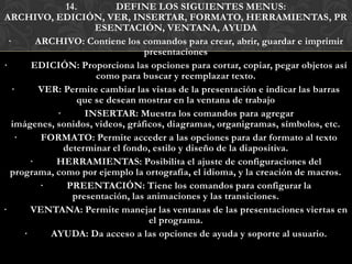 14.         DEFINE LOS SIGUIENTES MENUS:
ARCHIVO, EDICIÓN, VER, INSERTAR, FORMATO, HERRAMIENTAS, PR
                       ESENTACIÓN, VENTANA, AYUDA
  ·       ARCHIVO: Contiene los comandos para crear, abrir, guardar e imprimir
                                   presentaciones
·       EDICIÓN: Proporciona las opciones para cortar, copiar, pegar objetos así
                       como para buscar y reemplazar texto.
   ·      VER: Permite cambiar las vistas de la presentación e indicar las barras
                   que se desean mostrar en la ventana de trabajo
              ·      INSERTAR: Muestra los comandos para agregar
   imágenes, sonidos, videos, gráficos, diagramas, organigramas, símbolos, etc.
    ·      FORMATO: Permite acceder a las opciones para dar formato al texto
                determinar el fondo, estilo y diseño de la diapositiva.
        ·     HERRAMIENTAS: Posibilita el ajuste de configuraciones del
   programa, como por ejemplo la ortografía, el idioma, y la creación de macros.
           ·     PREENTACIÓN: Tiene los comandos para configurar la
                  presentación, las animaciones y las transiciones.
·       VENTANA: Permite manejar las ventanas de las presentaciones viertas en
                                    el programa.
      ·      AYUDA: Da acceso a las opciones de ayuda y soporte al usuario.
 