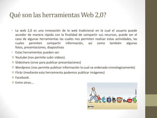 Qué son las herramientas Web 2,0?

• La web 2,0 es una innovación de la web tradicional en la cual el usuario puede
  acceder de manera rápida con la finalidad de compartir sus recursos, puede ser el
  caso de algunas herramientas las cuales nos permiten realizar estas actividades, las
  cuales permiten compartir información, así como también algunas
  fotos, presentaciones, diapositivas
• Estas herramientas pueden ser:
 Youtube (nos permite subir videos).
 Slideshare (sirve para publicar presentaciones)
 Wordpress (nos permite publicar información la cual va ordenada cronologicamente)
 Flickr (mediante esta herramienta podemos publicar imágenes)
 Facebook.
 Entre otros….
 