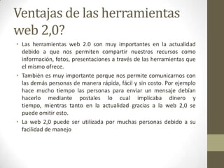Ventajas de las herramientas
web 2,0?
• Las herramientas web 2.0 son muy importantes en la actualidad
  debido a que nos permiten compartir nuestros recursos como
  información, fotos, presentaciones a través de las herramientas que
  el mismo ofrece.
• También es muy importante porque nos permite comunicarnos con
  las demás personas de manera rápida, fácil y sin costo. Por ejemplo
  hace mucho tiempo las personas para enviar un mensaje debían
  hacerlo mediante postales lo cual implicaba dinero y
  tiempo, mientras tanto en la actualidad gracias a la web 2,0 se
  puede omitir esto.
• La web 2,0 puede ser utilizada por muchas personas debido a su
  facilidad de manejo
 