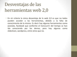 Desventajas de las
herramientas web 2,0
• En mi criterio la única desventaja de la web 2,0 es que no todos
  pueden acceder a las herramientas, debido a la falta de
  conocimiento de la misma. Es decir hay algunas herramientas como
  youtube, facebook que conforme el transcurrir del tiempo se han
  ido conociendo por los demas, pero hay algunas como
  slideshare, wordpress, entre otros que no.
 