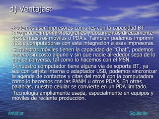 d) Ventajas: -Podemos usar impresoras comunes con la capacidad BT integrada e imprimir fotografías y documentos directamente desde nuestros móviles o PDA’s. También podemos imprimir desde computadoras con esta integración a esas impresoras.  -Si nuestros móviles tienen la capacidad de “Chat”, podemos hacerlo sin costo alguno y sin que nadie alrededor sepa de lo que se conversa, tal como lo hacemos con el MSN.  -Si nuestro computador tiene alguna vía de soporte BT, ya sea con tarjeta interna o adaptador USB, podemos sincronizar la agenda de contactos y citas del móvil con la computadora como lo hacemos con las PANM u otros PDA’s. En otras palabras, nuestro celular se convierte en un PDA limitado.  -Tecnología ampliamente usada, especialmente en equipos y móviles de reciente producción.  Siguiente Anterior 