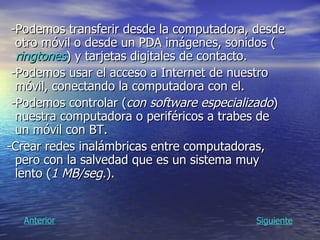 -Podemos transferir desde la computadora, desde otro móvil o desde un PDA imágenes, sonidos ( ringtones ) y tarjetas digitales de contacto.  -Podemos usar el acceso a Internet de nuestro móvil, conectando la computadora con el.  -Podemos controlar ( con software especializado ) nuestra computadora o periféricos a trabes de un móvil con BT.  -Crear redes inalámbricas entre computadoras, pero con la salvedad que es un sistema muy lento ( 1 MB/seg. ).  Siguiente Anterior 
