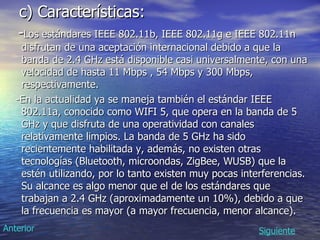 c) Características: - Los estándares IEEE 802.11b, IEEE 802.11g e IEEE 802.11n disfrutan de una aceptación internacional debido a que la banda de 2.4 GHz está disponible casi universalmente, con una velocidad de hasta 11 Mbps , 54 Mbps y 300 Mbps, respectivamente.  -En la actualidad ya se maneja también el estándar IEEE 802.11a, conocido como WIFI 5, que opera en la banda de 5 GHz y que disfruta de una operatividad con canales relativamente limpios. La banda de 5 GHz ha sido recientemente habilitada y, además, no existen otras tecnologías (Bluetooth, microondas, ZigBee, WUSB) que la estén utilizando, por lo tanto existen muy pocas interferencias. Su alcance es algo menor que el de los estándares que trabajan a 2.4 GHz (aproximadamente un 10%), debido a que la frecuencia es mayor (a mayor frecuencia, menor alcance).  Siguiente Anterior 
