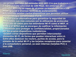 -Un primer borrador del estándar IEEE 802.11n que trabaja a 2.4 GHz y a una velocidad de 108 Mbps. Sin embargo, el estándar 802.11g es capaz de alcanzar ya transferencias a 108 Mbps, gracias a diversas técnicas de aceleramiento. Actualmente existen ciertos dispositivos que permiten utilizar esta tecnología, denominados  Pre-N.   -Existen varias alternativas para garantizar la seguridad de estas redes. Las más comunes son la utilización de protocolos de cifrado de datos para los estándares Wi-Fi como el WEP, el WPA, o el WPA2 que se encargan de codificar la información transmitida para proteger su confidencialidad, proporcionados por los propios dispositivos inalámbricos.  -Existen varios dispositivos que permiten interconectar elementos Wi-Fi, de forma que puedan interactuar entre sí. Entre ellos destacan los routers, puntos de acceso, para la emisión de la señal Wi-Fi y las tarjetas receptoras para conectar a la computadora personal, ya sean internas (tarjetas PCI) o bien USB.   Siguiente Anterior 
