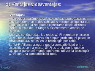d) Ventajas y desventajas: Ventajas: -Al ser redes inalámbricas, la comodidad que ofrecen es muy superior a las redes cableadas porque cualquiera que tenga acceso a la red puede conectarse desde distintos puntos dentro de un rango suficientemente amplio de espacio.  -Una vez configuradas, las redes Wi-Fi permiten el acceso de múltiples ordenadores sin ningún problema ni gasto en infraestructura, no así en la tecnología por cable.  -La Wi-Fi Alliance asegura que la compatibilidad entre dispositivos con la marca  Wi-Fi  es total, con lo que en cualquier parte del mundo podremos utilizar la tecnología Wi-Fi con una compatibilidad total.  Siguiente Anterior 