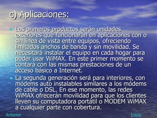 c) Aplicaciones:   Los primeros productos serán unidades exteriores que funcionarán en aplicaciones con o sin línea de vista entre equipos, ofreciendo limitados anchos de banda y sin movilidad. Se necesitará instalar el equipo en cada hogar para poder usar WiMAX. En este primer momento se contará con las mismas prestaciones de un acceso básico a Internet. La segunda generación será para interiores, con módems auto instalables similares a los módems de cable o DSL. En ese momento, las redes WiMAX ofrecerán movilidad para que los clientes lleven su computadora portátil o MODEM WiMAX a cualquier parte con cobertura. Inicio Anterior 