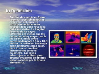 b) Definición: Emisión de energía en forma de ondas electromagnéticas en la zona del espectro situada inmediatamente después de la zona roja de la radiación visible. La longitud de onda de los rayos infrarrojos es menor que las ondas de radioy mayor que la luz visible, oscila entre aproximadamente 10-6 y 10-3 metros. la radiación infrarroja pude detectarse como calor, para lo que se emplean instrumentos como el holómetro. Los rayos infrarrojos se utilizan para obtener imágenes de objetos lejanos ocultos por la bruma atmosférica.   Anterior Siguiente 