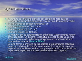 d) Características: El nombre de infrarrojo significa por debajo del rojo pues su comienzo se encuentra adyacente al color rojo del espectro visible. Los infrarrojos se pueden categorizar en: infrarrojo cercano (0,78-1,1 µm)  infrarrojo medio (1,1-15 µm)  infrarrojo lejano (15-100 µm)  La materia, por su caracterización energética (véase cuerpo negro) emite radiación. En general, la longitud de onda donde un cuerpo emite el máximo de radiación es inversamente proporcional a la temperatura de éste ( Ley de  Wien ).  De esta forma la mayoría de los objetos a temperaturas cotidiana tienen su máximo de emisión en el infrarrojo. Los seres vivos, en especial los mamíferos, emiten una gran proporción de radiación en la parte del espectro infrarrojo, debido a su calor corporal.  Siguiente Anterior 