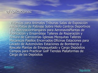 e) Aplicaciones:   Viviendas para Animales  Tribunas Salas de Exposición Atrios Pistas de Patinaje Sobre Hielo Centros Deportivos y de Recreación Hangares para Aeronaves Plantas de Fabricación y Ensamblaje Talleres de Reparación y Pintura de Carrocerías Iglesias Mezquitas Talleres Mecánicos Pasillos Encerrados Oficinas Estaciones para Lavado de Automóviles Estaciones de Bomberos y Rescate Plantas de Empaquetado y Cargo Depósitos Campos para Practicar Golf Tiendas Plataformas de Cargo de los Depósitos Siguiente Anterior 