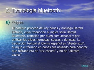 2. Tecnología bluetooth: Origen: El nombre procede del rey danés y noruego Harald Blåtand, cuya traducción al inglés sería Harold Bluetooth, conocido por buen comunicador y por unificar las tribus noruegas, suecas y danesas. La traducción textual al idioma español es "diente azul", aunque el término en danés era utilizado para denotar que Blåtand era de "tez oscura" y no de "dientes azules"  Inicio 