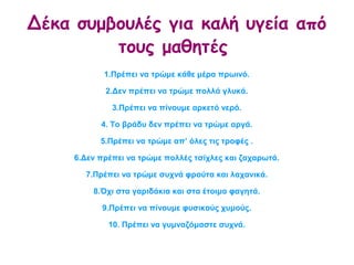 Δέκα συμβουλές για καλή υγεία από
τους μαθητές
1.Πρέπει να τρώμε κάθε μέρα πρωινό.
2.Δεν πρέπει να τρώμε πολλά γλυκά.
3.Πρέπει να πίνουμε αρκετό νερό.
4. Το βράδυ δεν πρέπει να τρώμε αργά.
5.Πρέπει να τρώμε απ’ όλες τις τροφές .
6.Δεν πρέπει να τρώμε πολλές τσίχλες και ζαχαρωτά.
7.Πρέπει να τρώμε συχνά φρούτα και λαχανικά.
8.Όχι στα γαριδάκια και στα έτοιμα φαγητά.
9.Πρέπει να πίνουμε φυσικούς χυμούς.
10. Πρέπει να γυμναζόμαστε συχνά.
 