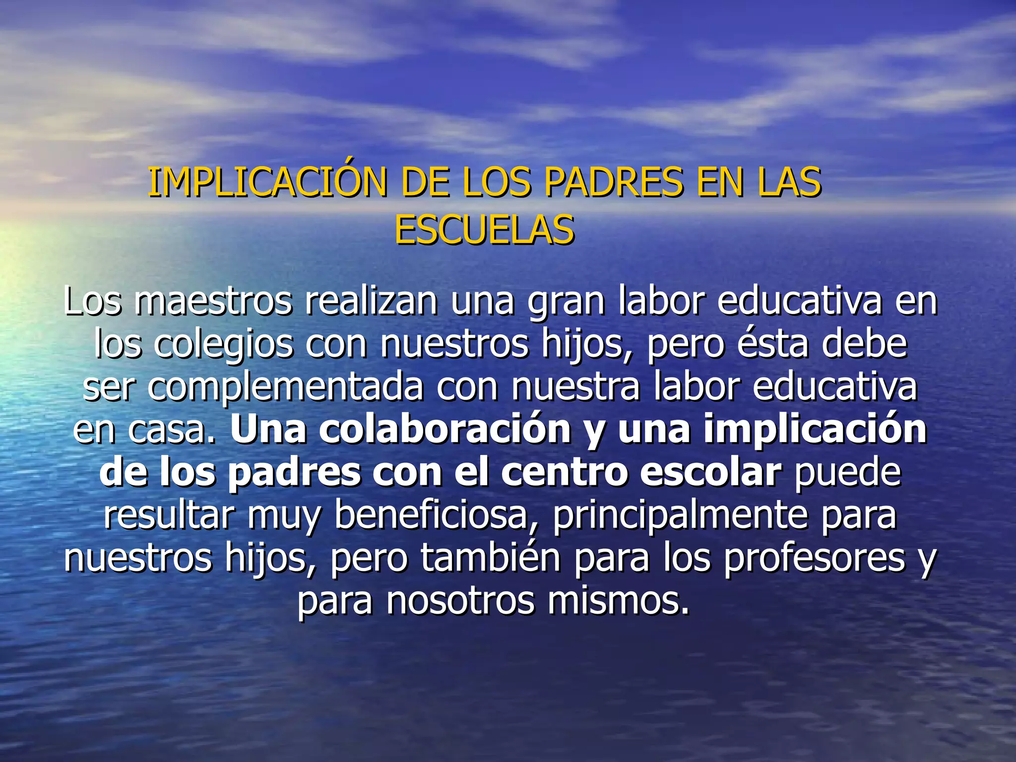 IMPLICACIÓN DE LOS PADRES EN LAS ESCUELAS Los maestros realizan una gran labor educativa en los colegios con nuestros hijos, pero ésta debe ser complementada con nuestra labor educativa en casa.  Una colaboración y una implicación de los padres con el centro escolar  puede resultar muy beneficiosa, principalmente para nuestros hijos, pero también para los profesores y para nosotros mismos.  
