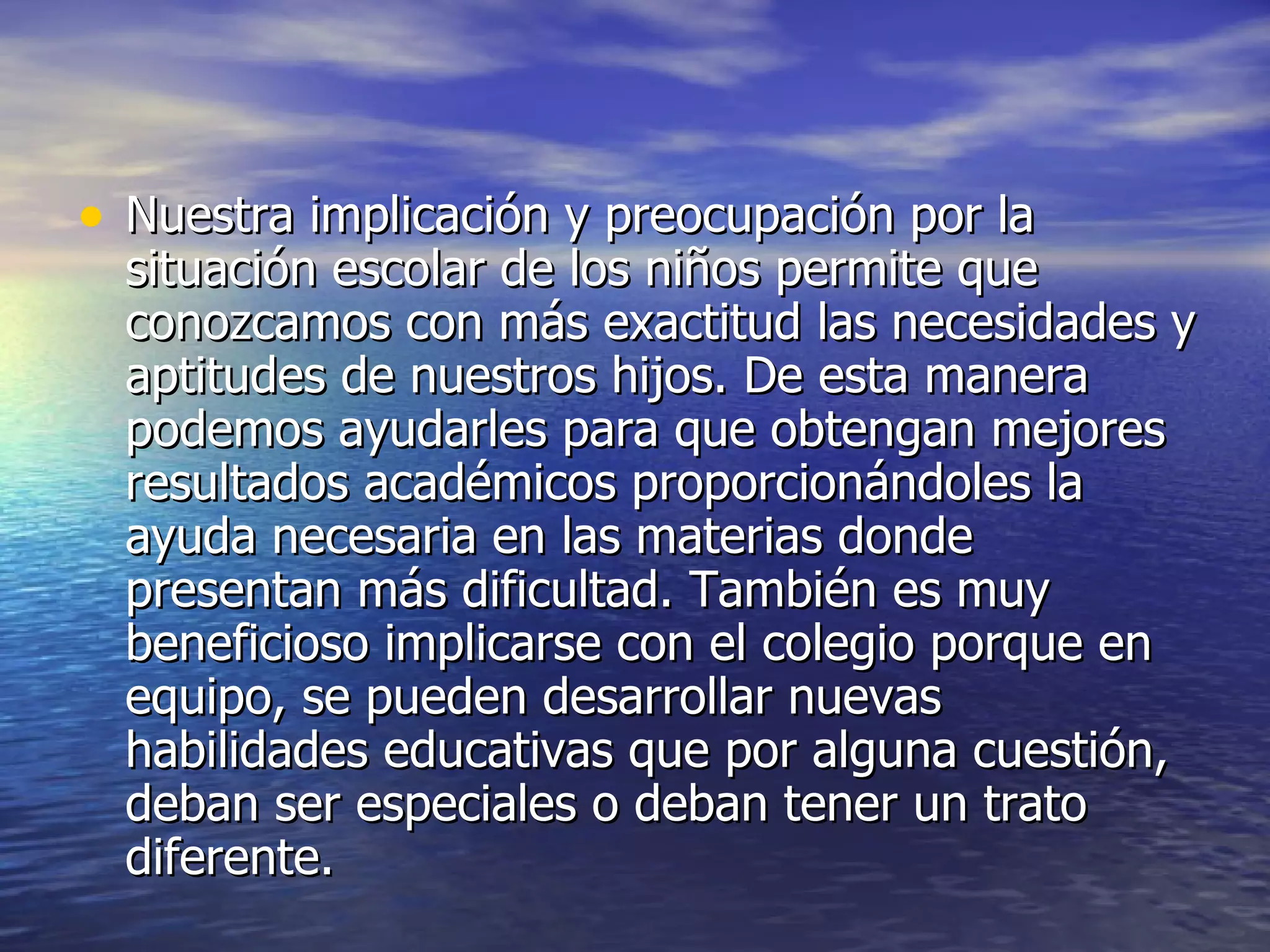 Nuestra implicación y preocupación por la situación escolar de los niños permite que conozcamos con más exactitud las necesidades y aptitudes de nuestros hijos. De esta manera podemos ayudarles para que obtengan mejores resultados académicos proporcionándoles la ayuda necesaria en las materias donde presentan más dificultad. También es muy beneficioso implicarse con el colegio porque en equipo, se pueden desarrollar nuevas habilidades educativas que por alguna cuestión, deban ser especiales o deban tener un trato diferente.  