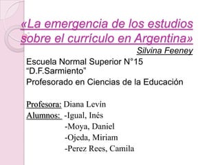 «La emergencia de los estudios
sobre el currículo en Argentina»
                             Silvina Feeney
 Escuela Normal Superior N°15
 “D.F.Sarmiento”
 Profesorado en Ciencias de la Educación

 Profesora: Diana Levín
 Alumnos: -Igual, Inés
            -Moya, Daniel
            -Ojeda, Miriam
            -Perez Rees, Camila
 