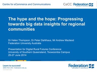Centre for eCommerce and Communications
The hype and the hope: Progressing
towards big data insights for regional
communities
Dr Helen Thompson, Dr Peter Dahlhaus, Mr Andrew Macleod
Federation University Australia
Presentation for Digital Rural Futures Conference
University of Southern Queensland, Toowoomba Campus
25-27 June 2014
 