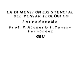 LA DIMENSIÓN EXISTENCIAL DEL PENSAR TEOLÓGICO  Introducción Prof. P. Atanasio I. Yanes-Fernández  GBU 