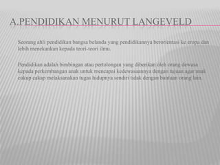 A.PENDIDIKAN MENURUT LANGEVELD
Seorang ahli pendidikan bangsa belanda yang pendidikannya berorientasi ke eropa dan
lebih menekankan kepada teori-teori ilmu.
Pendidikan adalah bimbingan atau pertolongan yang diberikan oleh orang dewasa
kepada perkembangan anak untuk mencapai kedewasaannya dengan tujuan agar anak
cukup cakap melaksanakan tugas hidupnya sendiri tidak dengan bantuan orang lain.
 