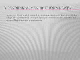 B. PENDIDIKAN MENURUT JOHN DEWEY
seorang ahli filsafat pendidikan amerika pragmatisme dan dinamis, pendidikan diartikan
sebagai proses pembentukan kecakapan-kecakapan fundamental secara intelektual dan
emosional kearah alam dan sesama manusia.
 