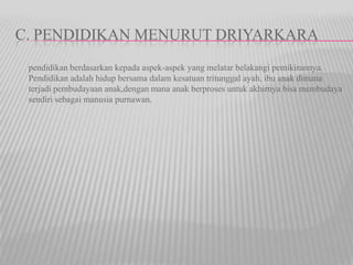 C. PENDIDIKAN MENURUT DRIYARKARA
pendidikan berdasarkan kepada aspek-aspek yang melatar belakangi pemikirannya.
Pendidikan adalah hidup bersama dalam kesatuan tritunggal ayah, ibu anak dimana
terjadi pembudayaan anak,dengan mana anak berproses untuk akhirnya bisa membudaya
sendiri sebagai manusia purnawan.
 