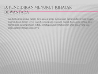 D. PENDIDIKAN MENURUT KIHAJAR
DEWANTARA
pendidikan umumnya berarti daya upaya untuk memajukan bertumbuhnya budi pekerti,
pikiran dalam taman siswa tidak boleh dipsah-pisahkan bagian-bagian itu supaya kita
memajukan kesempurnaan hidup, kehidupan dan penghidupan anak-anak yang kita
didik, selaras dengan dunia nya.
 