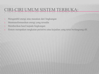 CIRI-CIRI UMUM SISTEM TERBUKA:
1. Mengambil energi atau masukan dari lingkungan
2. Mentransformasikan energi yang tersedia
3. Memberikan hasil kepada lingkungan
4. Sistem merupakan rangkaian peristiwa atau kejadian yang terus berlangsung dll.
 