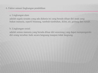 6. Faktor sutuasi lingkungan pendidikan
a. Lingkungan alam
adalah segala sesuatu yang ada didunia ini yang berada diluar diri anak yang
bukan manusia, seperti binatang, tumbuh-tumbuhan, iklim, air, gedung dan rumah.
b. Lingkungan sosial.
adalah semua manusia yang berada diluar diri seseorang yang dapat mempengaruhi
diri orang tersebut, baik secara langsung maupun tidak langsung.
 