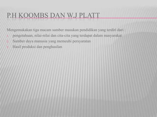 P.H KOOMBS DAN W.J PLATT
Mengemukakan tiga macam sumber masukan pendidikan yang terdiri dari :
1. pengetahuan, nilai-nilai dan cita-cita yang terdapat dalam masyarakat
2. Sumber daya manusia yang memeuhi persyaratan
3. Hasil produksi dan penghasilan
 