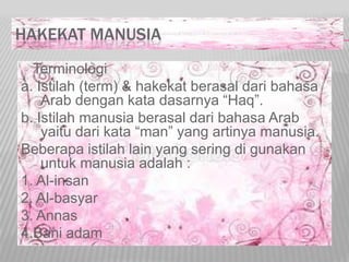HAKEKAT MANUSIA
Terminologi
a. Istilah (term) & hakekat berasal dari bahasa
Arab dengan kata dasarnya “Haq”.
b. Istilah manusia berasal dari bahasa Arab
yaitu dari kata “man” yang artinya manusia.
Beberapa istilah lain yang sering di gunakan
untuk manusia adalah :
1. Al-insan
2. Al-basyar
3. Annas
4.Bani adam
 