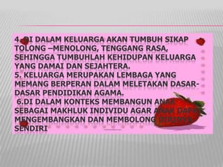 4. DI DALAM KELUARGA AKAN TUMBUH SIKAP
TOLONG –MENOLONG, TENGGANG RASA,
SEHINGGA TUMBUHLAH KEHIDUPAN KELUARGA
YANG DAMAI DAN SEJAHTERA.
5. KELUARGA MERUPAKAN LEMBAGA YANG
MEMANG BERPERAN DALAM MELETAKAN DASAR-
DASAR PENDIDIKAN AGAMA.
6.DI DALAM KONTEKS MEMBANGUN ANAK
SEBAGAI MAKHLUK INDIVIDU AGAR ANAK DAPAT
MENGEMBANGKAN DAN MEMBOLONG DIRINYA
SENDIRI
 