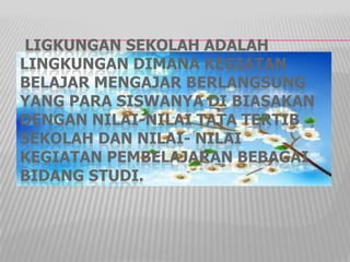LIGKUNGAN SEKOLAH ADALAH
LINGKUNGAN DIMANA KEGIATAN
BELAJAR MENGAJAR BERLANGSUNG
YANG PARA SISWANYA DI BIASAKAN
DENGAN NILAI-NILAI TATA TERTIB
SEKOLAH DAN NILAI- NILAI
KEGIATAN PEMBELAJARAN BEBAGAI
BIDANG STUDI.
 