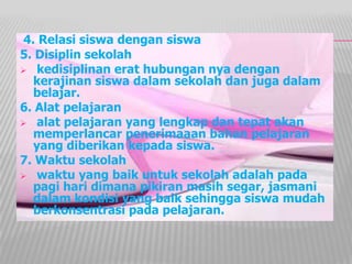4. Relasi siswa dengan siswa
5. Disiplin sekolah
 kedisiplinan erat hubungan nya dengan
kerajinan siswa dalam sekolah dan juga dalam
belajar.
6. Alat pelajaran
 alat pelajaran yang lengkap dan tepat akan
memperlancar penerimaaan bahan pelajaran
yang diberikan kepada siswa.
7. Waktu sekolah
 waktu yang baik untuk sekolah adalah pada
pagi hari dimana pikiran masih segar, jasmani
dalam kondisi yang baik sehingga siswa mudah
berkonsentrasi pada pelajaran.
 