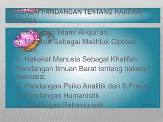 BERBAGAI PANDANGAN TENTANG HAKEKAT
MANUSIA
1. Pandangan Islam/ Al-qur’an.
a. Manusia Sebagai Makhluk Ciptaan
Tuhan.
b. Hakekat Manusia Sebagai Khalifah.
Pandangan Ilmuan Barat tentang hakekat
manusia:
a. Pandangan Psiko Analitik dari S.Freud.
b. Pandangan Humanistik.
c. Pandangan Behavioristik
 