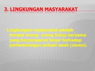 3. LINGKUNGAN MASYARAKAT
Lingkungan masyarakat adalah
tempat orang- orang hidup bersama
yang berpengaruh besar terhadap
perkembangan pribadi anak (siswa).
 