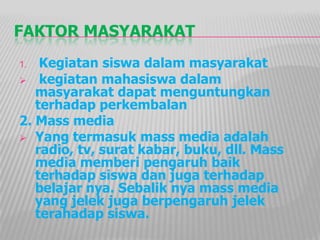 FAKTOR MASYARAKAT
1. Kegiatan siswa dalam masyarakat
 kegiatan mahasiswa dalam
masyarakat dapat menguntungkan
terhadap perkembalan
2. Mass media
 Yang termasuk mass media adalah
radio, tv, surat kabar, buku, dll. Mass
media memberi pengaruh baik
terhadap siswa dan juga terhadap
belajar nya. Sebalik nya mass media
yang jelek juga berpengaruh jelek
terahadap siswa.
 