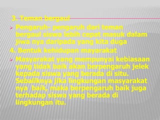 3. Teman bergaul
 Pengaruh- pengaruh dari teman
bergaul siswa lebih cepat masuk dalam
jiwa nya daripada yang kita duga
4. Bentuk kehidupan mayarakat
 Masyarakat yang mempunyai kebiasaan
yang tidak baik akan berpengaruh jelek
kepada siswa yang berada di situ.
Sebaliknya jika lingkungan masyarakat
nya baik, maka berpengaruh baik juga
terhadap siswa yang berada di
lingkungan itu.
 