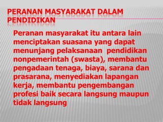 PERANAN MASYARAKAT DALAM
PENDIDIKAN
Peranan masyarakat itu antara lain
menciptakan suasana yang dapat
menunjang pelaksanaan pendidikan
nonpemerintah (swasta), membantu
pengadaan tenaga, biaya, sarana dan
prasarana, menyediakan lapangan
kerja, membantu pengembangan
profesi baik secara langsung maupun
tidak langsung
 