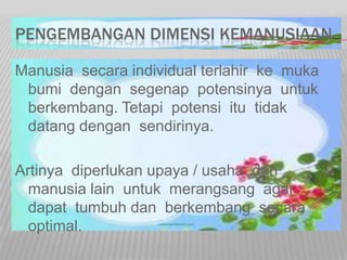 PENGEMBANGAN DIMENSI KEMANUSIAAN
Manusia secara individual terlahir ke muka
bumi dengan segenap potensinya untuk
berkembang. Tetapi potensi itu tidak
datang dengan sendirinya.
Artinya diperlukan upaya / usaha dari
manusia lain untuk merangsang agar
dapat tumbuh dan berkembang secara
optimal.
 