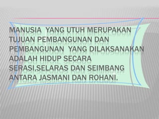 MANUSIA YANG UTUH MERUPAKAN
TUJUAN PEMBANGUNAN DAN
PEMBANGUNAN YANG DILAKSANAKAN
ADALAH HIDUP SECARA
SERASI,SELARAS DAN SEIMBANG
ANTARA JASMANI DAN ROHANI.
 