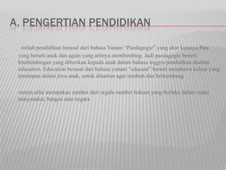 A. PENGERTIAN PENDIDIKAN
istilah pendidikan berasal dari bahasa Yunani “Paedagogie” yang akar katanya Pais
yang berarti anak dan again yang artinya membimbing. Jadi paedagogie berarti
bimbimbingan yang diberikan kepada anak dalam bahasa inggris pendidikan disebut
education. Education berasal dari bahasa yunani “educare” berarti membawa keluar yang
tersimpan dalam jiwa anak, untuk dituntun agar tumbuh dan berkembang
sistem nilai merupakan sumber dari segala sumber hukum yang berlaku dalam suatu
masyarakat, bangsa atau negara
 