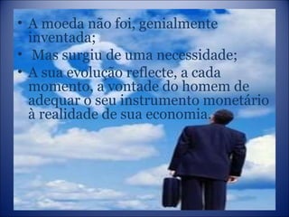 A moeda não foi, genialmente inventada; Mas surgiu de uma necessidade; A sua evolução reflecte, a cada momento, a vontade do homem de adequar o seu instrumento monetário à realidade de sua economia. 