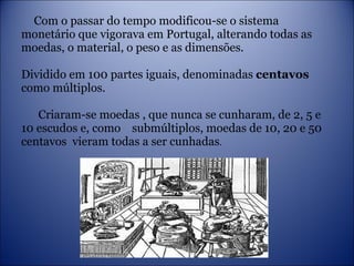 Com o passar do tempo modificou-se o sistema monetário que vigorava em Portugal, alterando todas as moedas, o material, o peso e as dimensões.  Dividido em 100 partes iguais, denominadas  centavos  como múltiplos.   Criaram-se moedas , que nunca se cunharam, de 2, 5 e 10 escudos e, como  submúltiplos, moedas de 10, 20 e 50 centavos  vieram todas a ser cunhadas . 